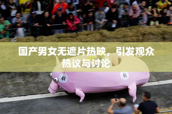 国产男女无遮片热映，引发观众热议与讨论