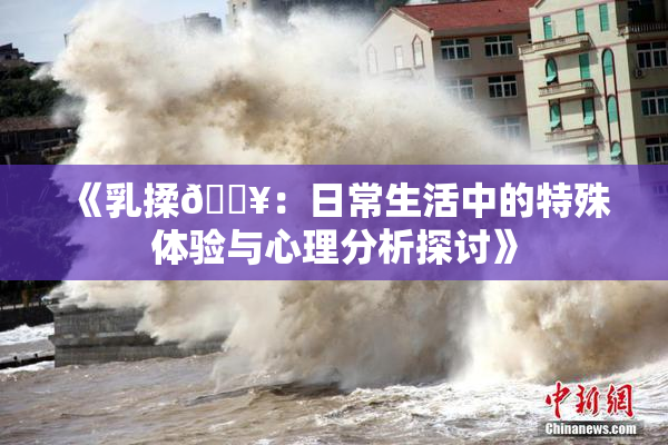 《乳揉🔥：日常生活中的特殊体验与心理分析探讨》