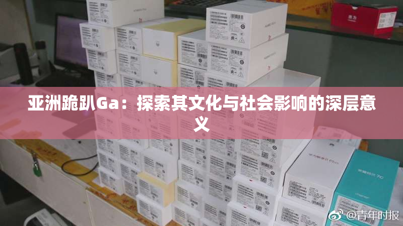 亚洲跪趴Ga：探索其文化与社会影响的深层意义