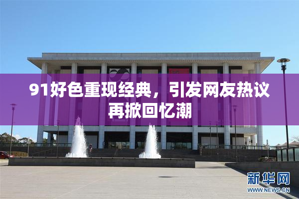 91好色重现经典，引发网友热议再掀回忆潮