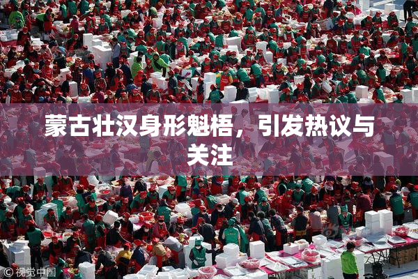 蒙古壮汉身形魁梧，引发热议与关注