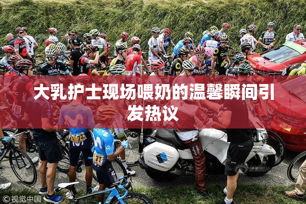 大乳护士现场喂奶的温馨瞬间引发热议