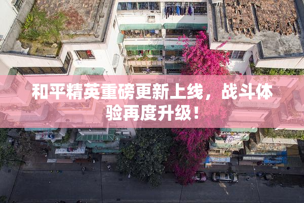 和平精英重磅更新上线，战斗体验再度升级！