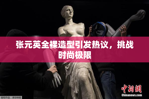 张元英全裸造型引发热议，挑战时尚极限