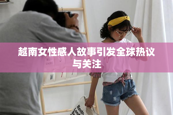 越南女性感人故事引发全球热议与关注