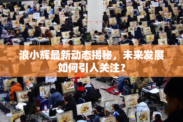 浪小辉最新动态揭秘，未来发展如何引人关注？