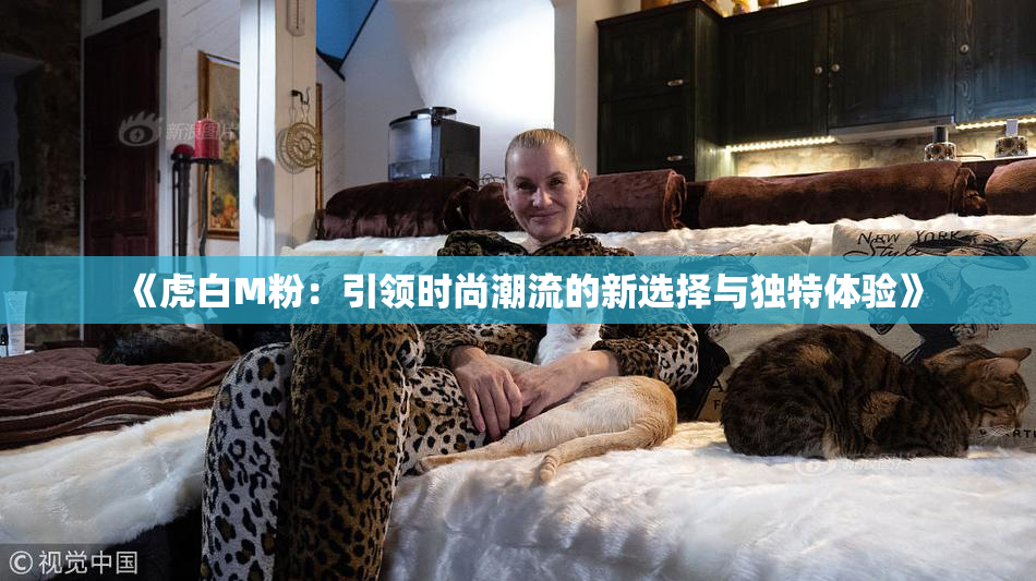 《虎白M粉：引领时尚潮流的新选择与独特体验》