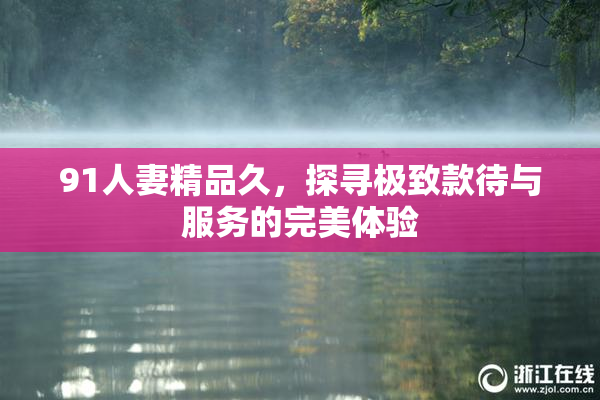 91人妻精品久，探寻极致款待与服务的完美体验