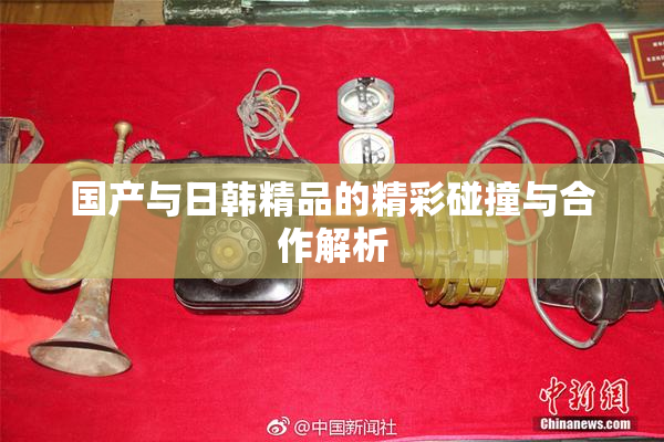 国产与日韩精品的精彩碰撞与合作解析