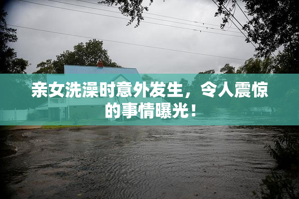 亲女洗澡时意外发生，令人震惊的事情曝光！