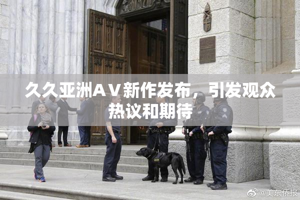 久久亚洲AⅤ新作发布，引发观众热议和期待