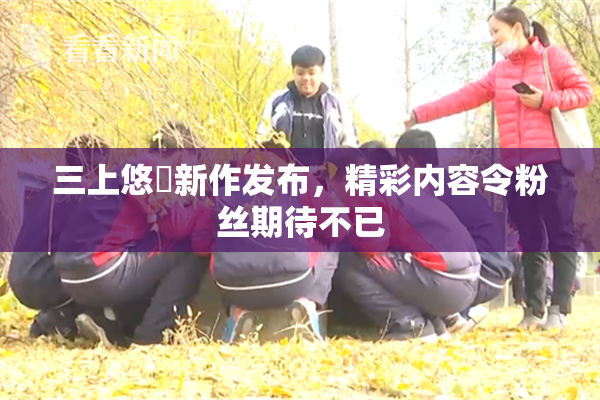 三上悠亜新作发布，精彩内容令粉丝期待不已