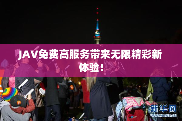 JAV免费高服务带来无限精彩新体验！