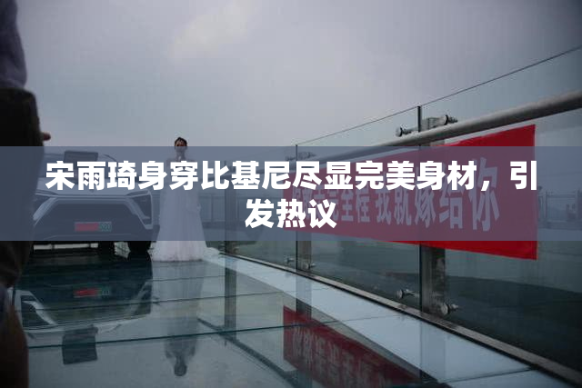宋雨琦身穿比基尼尽显完美身材，引发热议