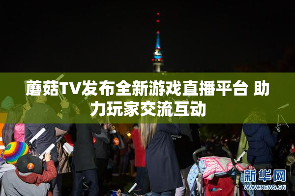 蘑菇TV发布全新游戏直播平台 助力玩家交流互动