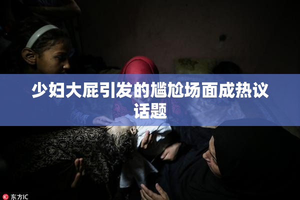 少妇大屁引发的尴尬场面成热议话题