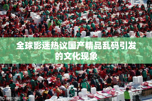 全球影迷热议国产精品乱码引发的文化现象