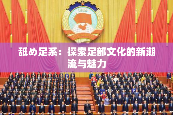 舐め足系：探索足部文化的新潮流与魅力