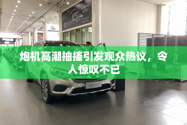 炮机高潮抽搐引发观众热议，令人惊叹不已