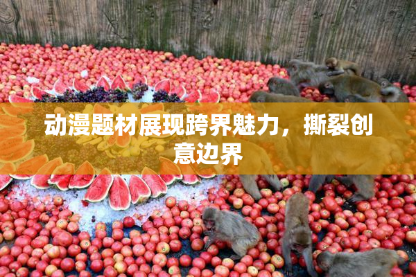 动漫题材展现跨界魅力，撕裂创意边界