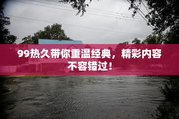 99热久带你重温经典，精彩内容不容错过！