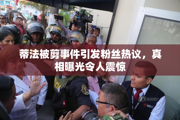 蒂法被剪事件引发粉丝热议，真相曝光令人震惊