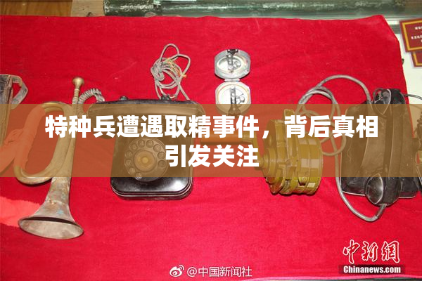 特种兵遭遇取精事件，背后真相引发关注