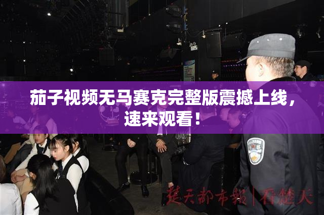 茄子视频无马赛克完整版震撼上线，速来观看！