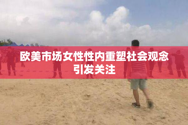 欧美市场女性性内重塑社会观念引发关注