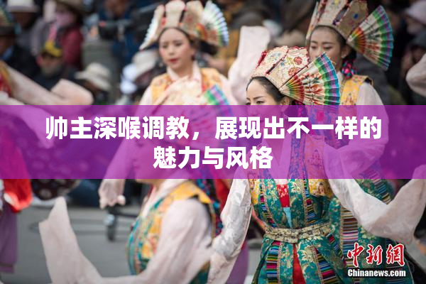 帅主深喉调教，展现出不一样的魅力与风格