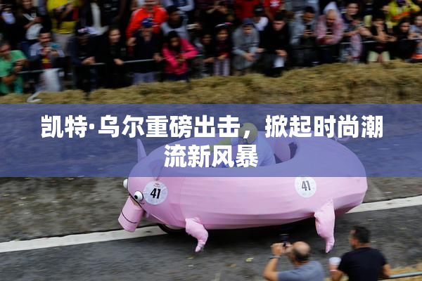 凯特·乌尔重磅出击，掀起时尚潮流新风暴
