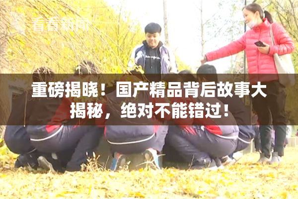 重磅揭晓！国产精品背后故事大揭秘，绝对不能错过！