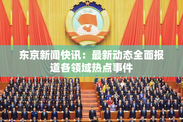 东京新闻快讯：最新动态全面报道各领域热点事件
