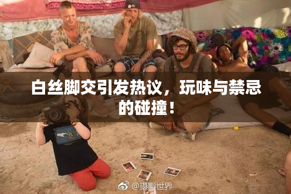 白丝脚交引发热议，玩味与禁忌的碰撞！
