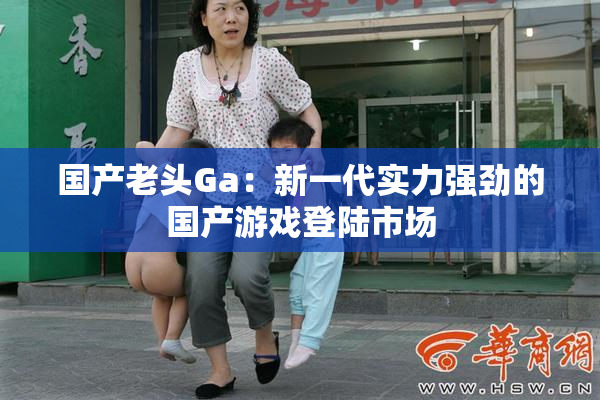 国产老头Ga：新一代实力强劲的国产游戏登陆市场