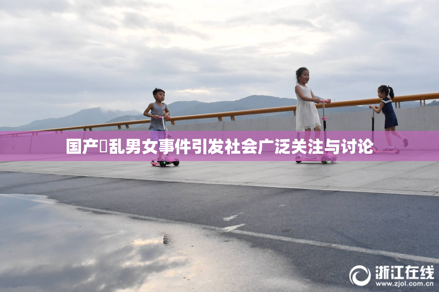国产婬乱男女事件引发社会广泛关注与讨论