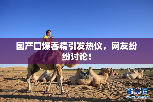 国产囗爆吞精引发热议，网友纷纷讨论！