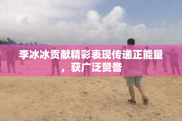 李冰冰贡献精彩表现传递正能量，获广泛赞誉