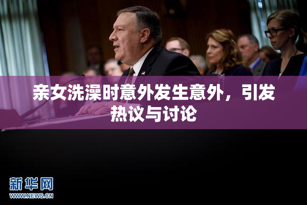 亲女洗澡时意外发生意外，引发热议与讨论