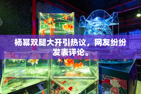 杨幂双腿大开引热议，网友纷纷发表评论。