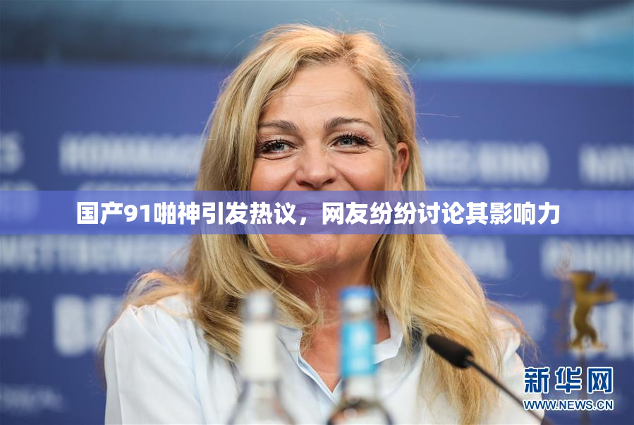 国产91啪神引发热议，网友纷纷讨论其影响力