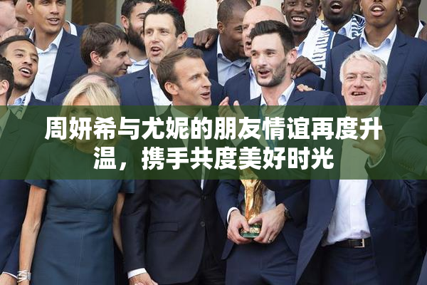 周妍希与尤妮的朋友情谊再度升温，携手共度美好时光