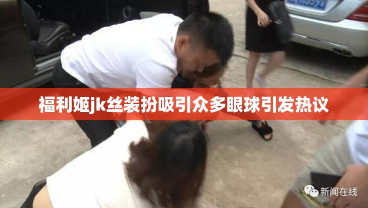 福利姬jk丝装扮吸引众多眼球引发热议