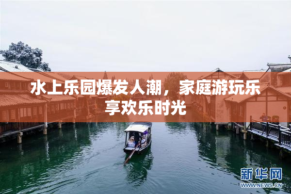 水上乐园爆发人潮，家庭游玩乐享欢乐时光