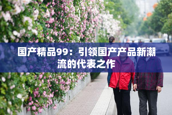 国产精品99：引领国产产品新潮流的代表之作
