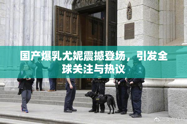 国产爆乳尤妮震撼登场，引发全球关注与热议