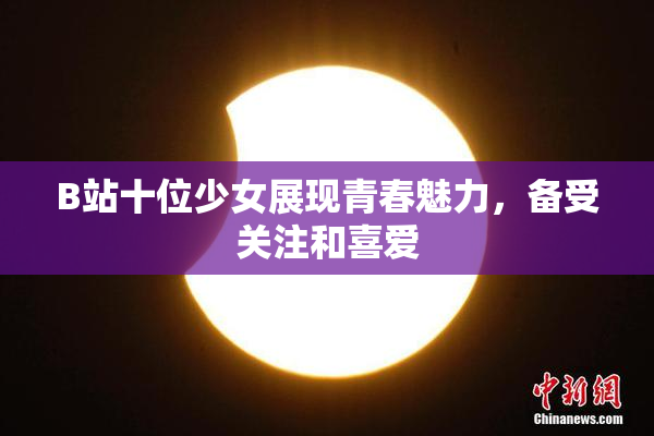 B站十位少女展现青春魅力，备受关注和喜爱