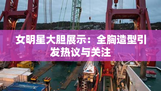 女明星大胆展示：全胸造型引发热议与关注