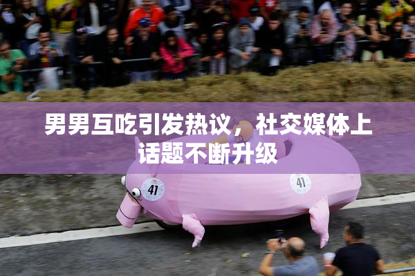 男男互吃引发热议，社交媒体上话题不断升级