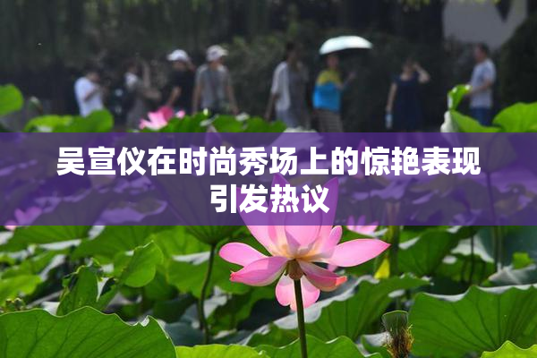 吴宣仪在时尚秀场上的惊艳表现引发热议
